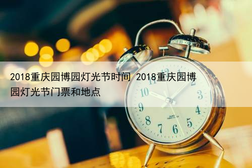 2018重庆园博园灯光节时间 2018重庆园博园灯光节门票和地点